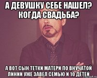 а девушку себе нашел? когда свадьба? а вот сын тетки матери по внучатой линии уже завел семью и 10 детей