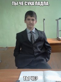 ты че сука падла, ты че?