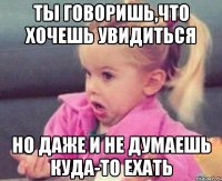 ты говоришь,что хочешь увидиться но даже и не думаешь куда-то ехать