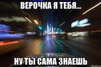 ВЕРОЧКА Я ТЕБЯ... НУ ТЫ САМА ЗНАЕШЬ