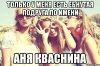 Только у меня есть ебнутая подруга по имени Аня Кваснина