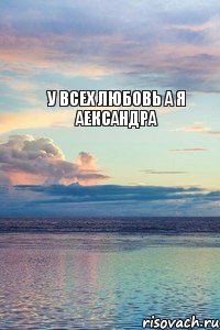 у всех любовь а я Аександра
