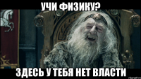 Учи физику? Здесь у тебя нет власти