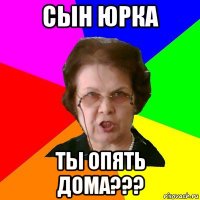 Сын Юрка ты опять дома???