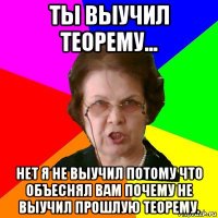 ты выучил теорему... нет я не выучил потому что объеснял вам почему не выучил прошлую теорему.