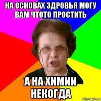 На основах здровья могу вам чтото простить А на химии некогда