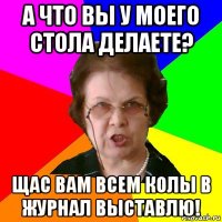 А что вы у моего стола делаете? Щас вам всем колы в журнал выставлю!