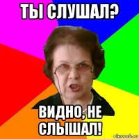 ты слушал? видно, не слышал!