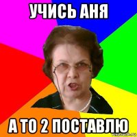 Учись Аня а то 2 поставлю