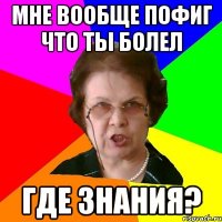 МНЕ ВООБЩЕ ПОФИГ ЧТО ТЫ БОЛЕЛ ГДЕ ЗНАНИЯ?