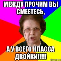 Между прочим вы смеетесь, А у всего класса двойки!!!!!