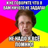 И не говорите что я вам ничего не задала! Не надо я всё помню!