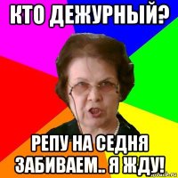 Кто дежурный? Репу на седня забиваем.. Я жду!