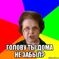  Голову ты дома не забыл?