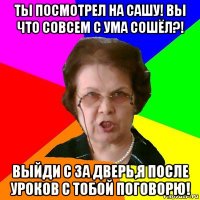 ТЫ ПОСМОТРЕЛ НА САШУ! ВЫ ЧТО СОВСЕМ С УМА СОШЁЛ?! ВЫЙДИ С ЗА ДВЕРЬ,Я ПОСЛЕ УРОКОВ С ТОБОЙ ПОГОВОРЮ!