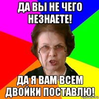 Да вы не чего незнаете! Да я вам всем двойки поставлю!