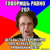 говоришь равно 20? дать бы тебя 20 ремней по попе и сразу узнаешь правильный ответ