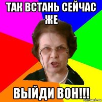 ТАК ВСТАНЬ СЕЙЧАС ЖЕ ВЫЙДИ ВОН!!!