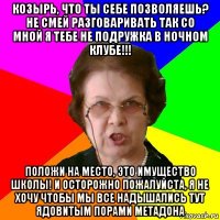 КОЗЫРЬ, ЧТО ТЫ СЕБЕ ПОЗВОЛЯЕШЬ? НЕ СМЕЙ РАЗГОВАРИВАТЬ ТАК СО МНОЙ Я ТЕБЕ НЕ ПОДРУЖКА В НОЧНОМ КЛУБЕ!!! ПОЛОЖИ НА МЕСТО, ЭТО ИМУЩЕСТВО ШКОЛЫ! И ОСТОРОЖНО ПОЖАЛУЙСТА, Я НЕ ХОЧУ ЧТОБЫ МЫ ВСЕ НАДЫШАЛИСЬ ТУТ ЯДОВИТЫМ ПОРАМИ МЕТАДОНА