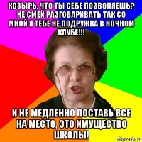 КОЗЫРЬ, ЧТО ТЫ СЕБЕ ПОЗВОЛЯЕШЬ? НЕ СМЕЙ РАЗГОВАРИВАТЬ ТАК СО МНОЙ Я ТЕБЕ НЕ ПОДРУЖКА В НОЧНОМ КЛУБЕ!!! И НЕ МЕДЛЕННО ПОСТАВЬ ВСЕ НА МЕСТО, ЭТО ИМУЩЕСТВО ШКОЛЫ!