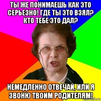 ТЫ ЖЕ ПОНИМАЕШЬ КАК ЭТО СЕРЬЕЗНО! ГДЕ ТЫ ЭТО ВЗЯЛ? КТО ТЕБЕ ЭТО ДАЛ? НЕМЕДЛЕННО ОТВЕЧАЙ, ИЛИ Я ЗВОНЮ ТВОИМ РОДИТЕЛЯМ!