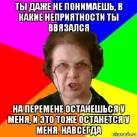 ТЫ ДАЖЕ НЕ ПОНИМАЕШЬ, В КАКИЕ НЕПРИЯТНОСТИ ТЫ ВВЯЗАЛСЯ НА ПЕРЕМЕНЕ ОСТАНЕШЬСЯ У МЕНЯ, И ЭТО ТОЖЕ ОСТАНЕТСЯ У МЕНЯ. НАВСЕГДА