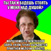 ТЫ ТАК И БУДЕШЬ СТОЯТЬ У МЕНЯ НАД ДУШОЙ? МАРШ НАМЕСТО, ИЛИ ПОЗОВУ ЗАУЧА, ОН УЖ ТОЧНО ОБРАДУЕТСЯ ПРИЯТНОЙ МЕЛОЧИ В ПАКЕТЕ!