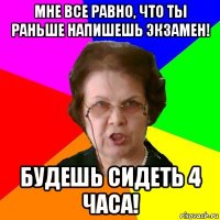 Мне все равно, что ты раньше напишешь экзамен! Будешь сидеть 4 часа!