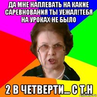 да мне наплевать на какие саревнования ты уежал!тебя на уроках не было 2 в четверти... с Т.Н