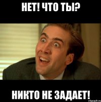 НЕТ! ЧТО ТЫ? НИКТО НЕ ЗАДАЕТ!