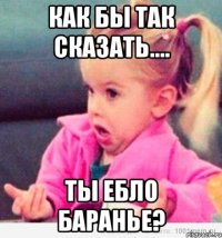 Как бы так сказать.... Ты ебло баранье?