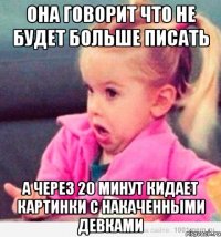 она говорит что не будет больше писать а через 20 минут кидает картинки с накаченными девками