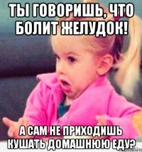 Ты говоришь, что болит желудок! а сам не приходишь кушать домашнюю еду?