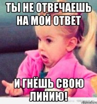 ты не отвечаешь на мой ответ И гнёшь свою ЛИНИЮ!