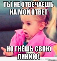 ты не отвечаешь на мой ответ но гнёшь свою ЛИНИЮ!