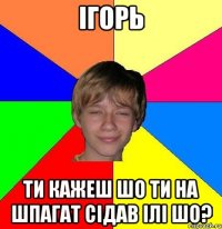 Ігорь ти кажеш шо ти на шпагат сідав ілі шо?