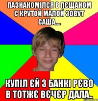 Пазнакомілся в пєщаном с крутой малой зовут саша.... Купіл єй 3 банкі рєво в тотжє вєчєр дала..