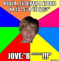 Bodya_1570:Как я играю на 13 75:"А чё где?" Jove:"В *****!!!"