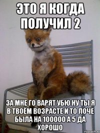 это я когда получил 2 за мне го варят убю ну ты я в твоём возрасте и то лоче была на 100000 а 5 да хорошо