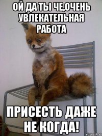 ой да ты че,очень увлекательная работа присесть даже не когда!