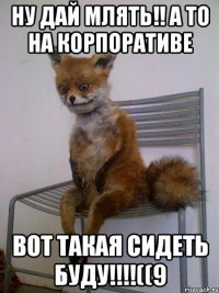 Ну дай млять!! а то на корпоративе вот такая сидеть буду!!!!((9