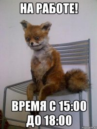 НА РАБОТЕ! ВРЕМЯ С 15:00 ДО 18:00