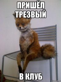 пришёл трезвый в клуб