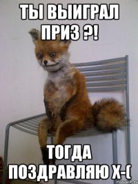 Ты выиграл приз ?! Тогда поздравляю x-(