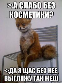 >:А слабо без косметики? <:Да я щас без нее, выгляжу так же)))