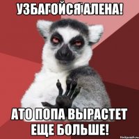 УЗБАГОЙСЯ АЛЕНА! АТО ПОПА ВЫРАСТЕТ ЕЩЕ БОЛЬШЕ!