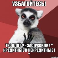 УЗБАГОЙТЕСЬ! ТРОЛЛЯТ ? - ЗАСЛУЖИЛИ ! " КРЕДИТНЫЕ И НЕКРЕДИТНЫЕ ! "