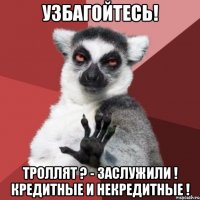 УЗБАГОЙТЕСЬ! ТРОЛЛЯТ ? - ЗАСЛУЖИЛИ ! КРЕДИТНЫЕ И НЕКРЕДИТНЫЕ !