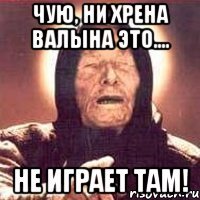 Чую, ни хрена валына это.... не играет там!