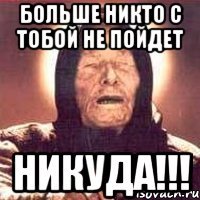 БОЛЬШЕ НИКТО С ТОБОЙ НЕ ПОЙДЕТ НИКУДА!!!